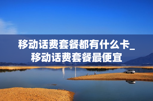 移动话费套餐都有什么卡_移动话费套餐最便宜