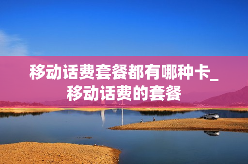移动话费套餐都有哪种卡_移动话费的套餐