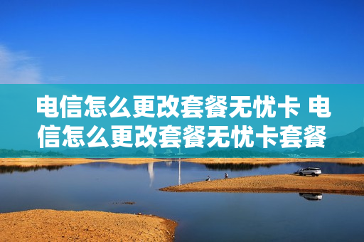 电信怎么更改套餐无忧卡 电信怎么更改套餐无忧卡套餐