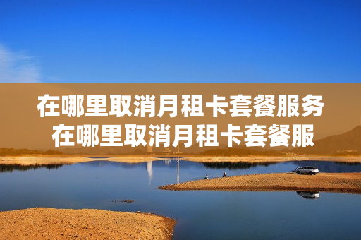在哪里取消月租卡套餐服务 在哪里取消月租卡套餐服务费