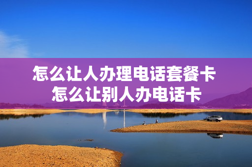 怎么让人办理电话套餐卡 怎么让别人办电话卡
