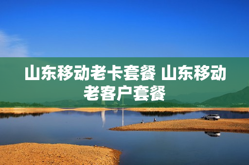 山东移动老卡套餐 山东移动老客户套餐