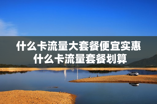 什么卡流量大套餐便宜实惠 什么卡流量套餐划算