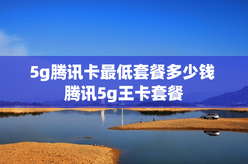5g腾讯卡最低套餐多少钱 腾讯5g王卡套餐