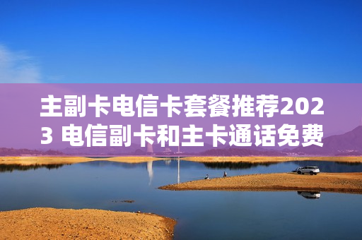 主副卡电信卡套餐推荐2023 电信副卡和主卡通话免费吗