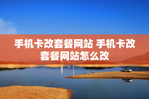 手机卡改套餐网站 手机卡改套餐网站怎么改
