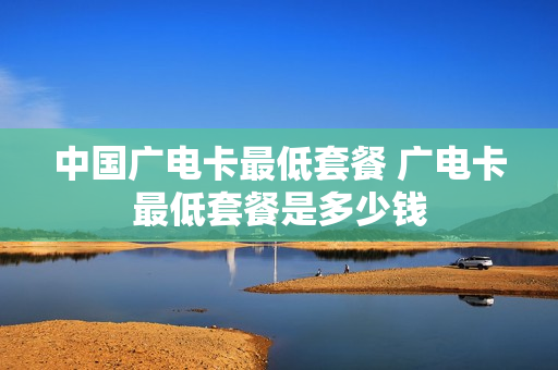 中国广电卡最低套餐 广电卡最低套餐是多少钱