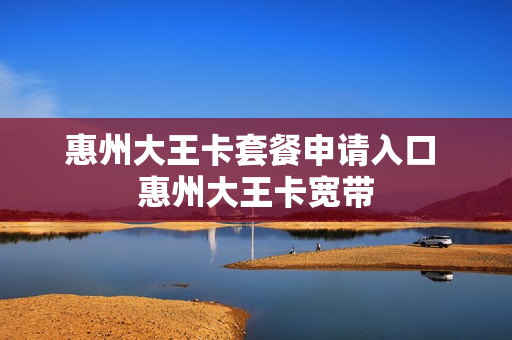 惠州大王卡套餐申请入口 惠州大王卡宽带