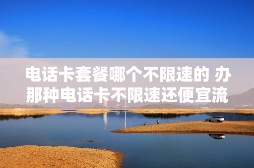 电话卡套餐哪个不限速的 办那种电话卡不限速还便宜流量无限用