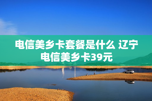 电信美乡卡套餐是什么 辽宁电信美乡卡39元