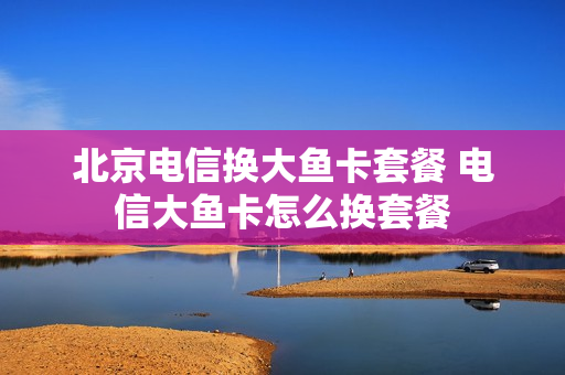 北京电信换大鱼卡套餐 电信大鱼卡怎么换套餐