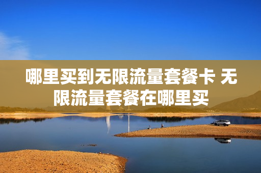 哪里买到无限流量套餐卡 无限流量套餐在哪里买