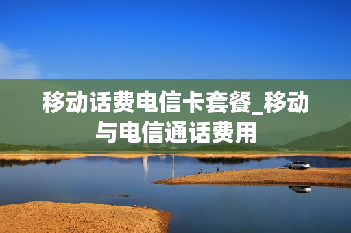 移动话费电信卡套餐_移动与电信通话费用