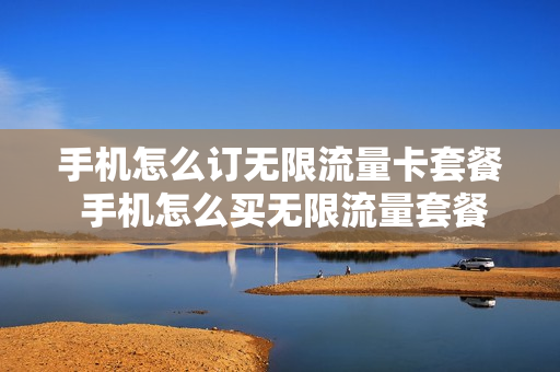 手机怎么订无限流量卡套餐 手机怎么买无限流量套餐