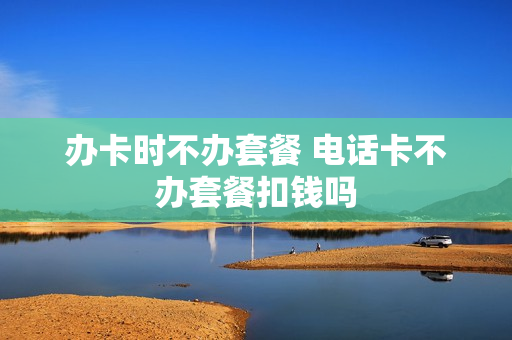 办卡时不办套餐 电话卡不办套餐扣钱吗
