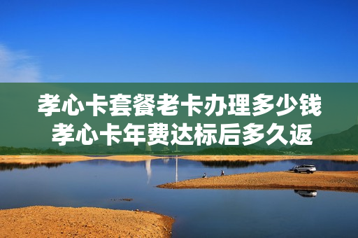 孝心卡套餐老卡办理多少钱 孝心卡年费达标后多久返回