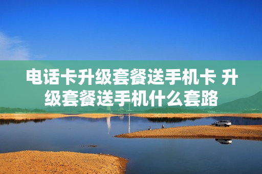 电话卡升级套餐送手机卡 升级套餐送手机什么套路