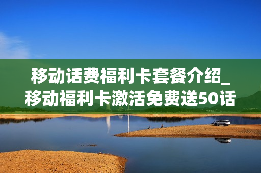 移动话费福利卡套餐介绍_移动福利卡激活免费送50话费