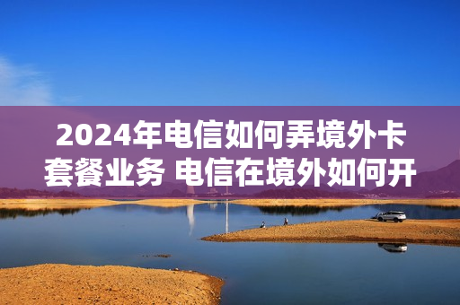 2024年电信如何弄境外卡套餐业务 电信在境外如何开通国际漫游