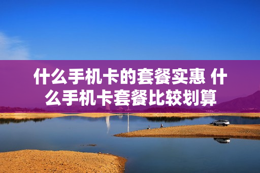 什么手机卡的套餐实惠 什么手机卡套餐比较划算