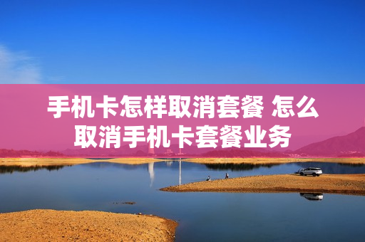 手机卡怎样取消套餐 怎么取消手机卡套餐业务