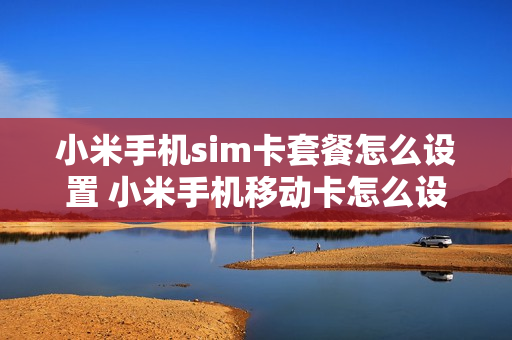 小米手机sim卡套餐怎么设置 小米手机移动卡怎么设置