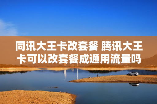 同讯大王卡改套餐 腾讯大王卡可以改套餐成通用流量吗