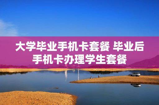 大学毕业手机卡套餐 毕业后手机卡办理学生套餐