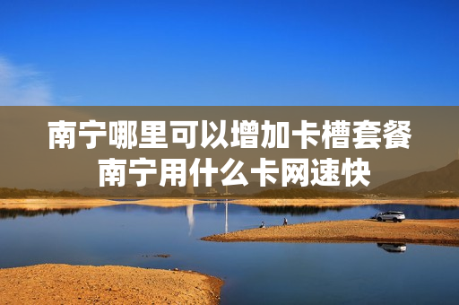 南宁哪里可以增加卡槽套餐 南宁用什么卡网速快