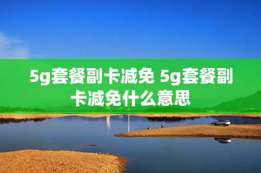 5g套餐副卡减免 5g套餐副卡减免什么意思