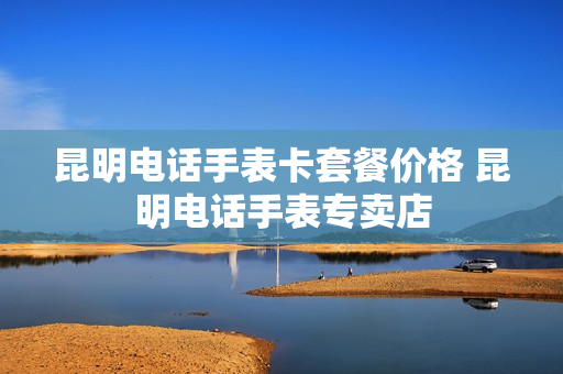 昆明电话手表卡套餐价格 昆明电话手表专卖店