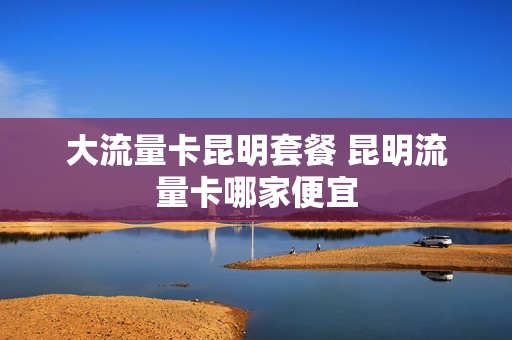 大流量卡昆明套餐 昆明流量卡哪家便宜