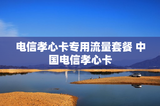 电信孝心卡专用流量套餐 中国电信孝心卡