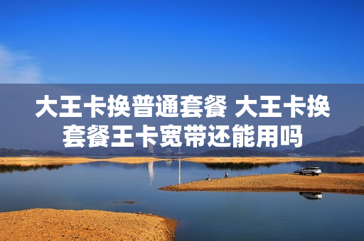 大王卡换普通套餐 大王卡换套餐王卡宽带还能用吗