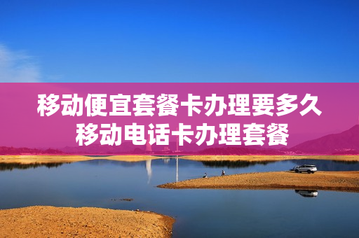移动便宜套餐卡办理要多久 移动电话卡办理套餐