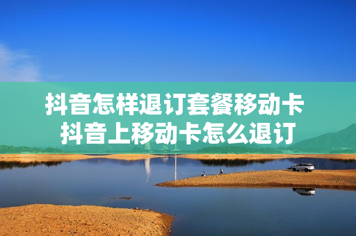 抖音怎样退订套餐移动卡 抖音上移动卡怎么退订