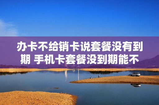 办卡不给销卡说套餐没有到期 手机卡套餐没到期能不能销卡