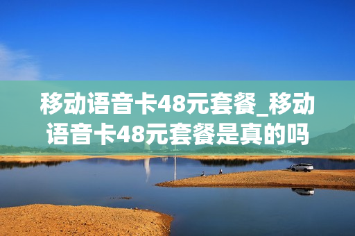 移动语音卡48元套餐_移动语音卡48元套餐是真的吗