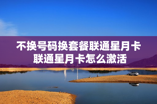 不换号码换套餐联通星月卡 联通星月卡怎么激活