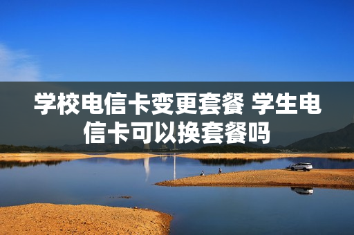 学校电信卡变更套餐 学生电信卡可以换套餐吗