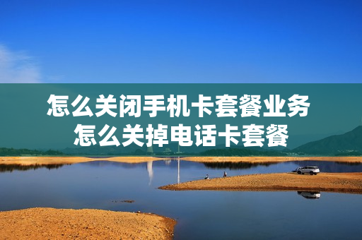 怎么关闭手机卡套餐业务 怎么关掉电话卡套餐