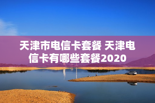 天津市电信卡套餐 天津电信卡有哪些套餐2020