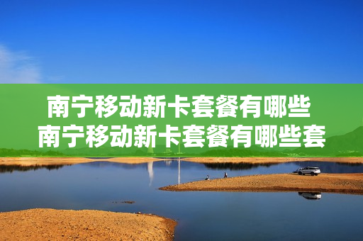 南宁移动新卡套餐有哪些 南宁移动新卡套餐有哪些套餐