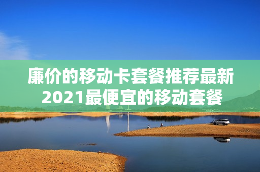 廉价的移动卡套餐推荐最新 2021最便宜的移动套餐