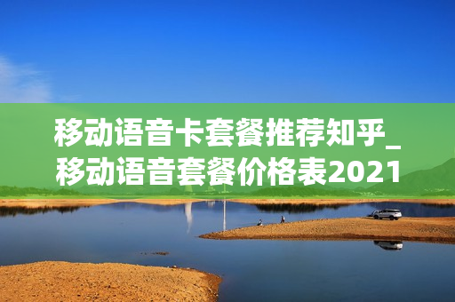 移动语音卡套餐推荐知乎_移动语音套餐价格表2021