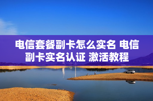 电信套餐副卡怎么实名 电信副卡实名认证 激活教程