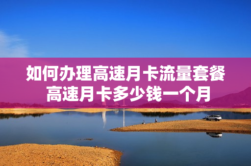 如何办理高速月卡流量套餐 高速月卡多少钱一个月