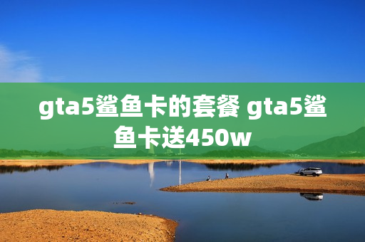 gta5鲨鱼卡的套餐 gta5鲨鱼卡送450w