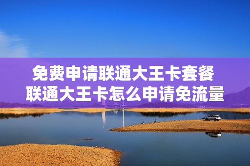 免费申请联通大王卡套餐 联通大王卡怎么申请免流量