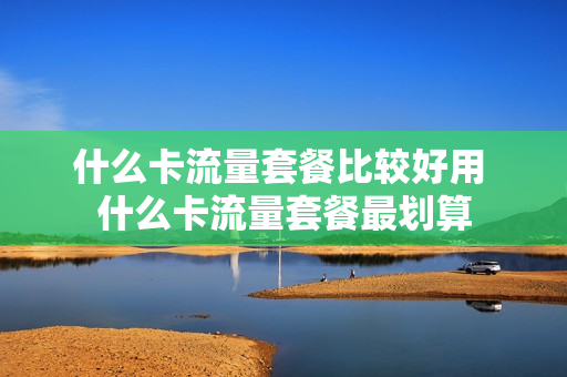 什么卡流量套餐比较好用 什么卡流量套餐最划算